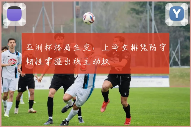 亚洲杯格局生变，上海女排凭防守韧性掌握出线主动权