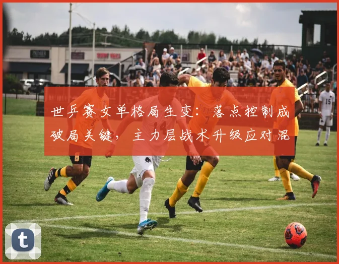 世乒赛女单格局生变：落点控制成破局关键，主力层战术升级应对混双冲击