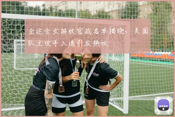 全运会女排收官战名单揭晓，美国队主攻手入选引发热议
