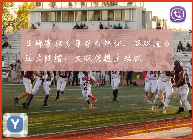 亚锦赛积分争夺白热化：混双抢分压力陡增，女双仍握主动权