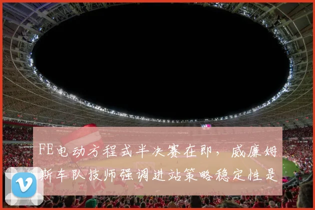 FE电动方程式半决赛在即，威廉姆斯车队技师强调进站策略稳定性是关键