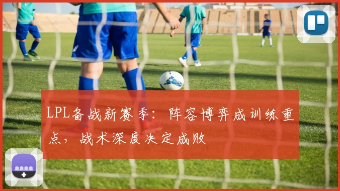 LPL备战新赛季：阵容博弈成训练重点，战术深度决定成败