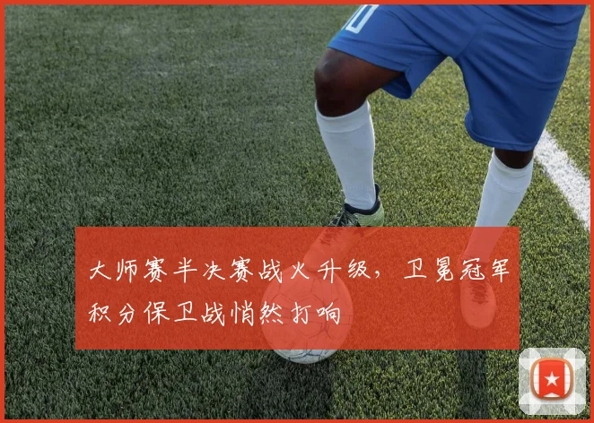 大师赛半决赛战火升级，卫冕冠军积分保卫战悄然打响