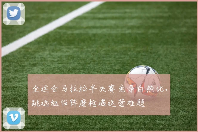 全运会马拉松半决赛竞争白热化，跳远组临阵磨枪遇运营难题