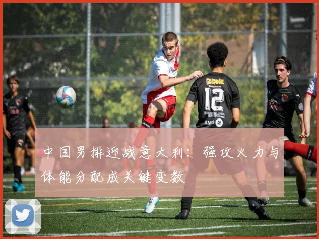 中国男排迎战意大利：强攻火力与体能分配成关键变数