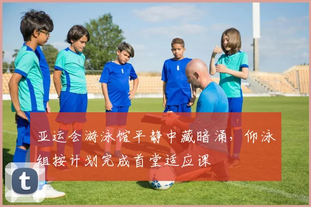 亚运会游泳馆平静中藏暗涌，仰泳组按计划完成首堂适应课