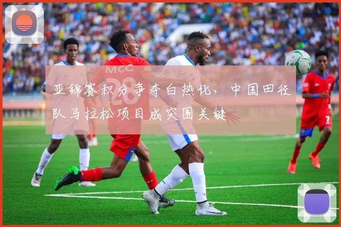 亚锦赛积分争夺白热化，中国田径队马拉松项目成突围关键
