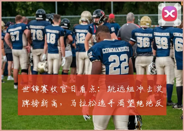 世锦赛收官日看点：跳远组冲击奖牌榜新高，马拉松选手渴望绝地反击