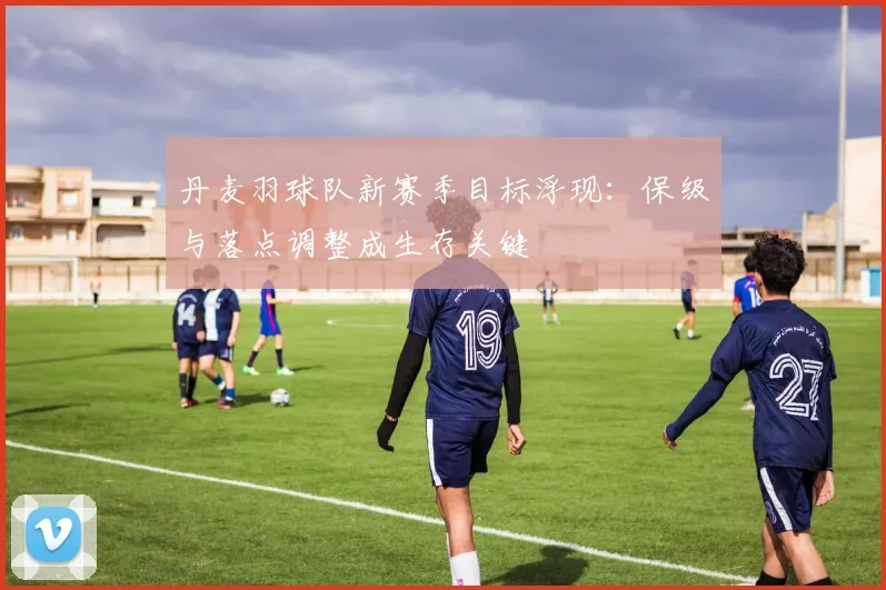 丹麦羽球队新赛季目标浮现：保级与落点调整成生存关键
