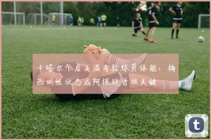 卡塔尔午后高温考验球员体能，梅西训练状态成阿根廷晋级关键