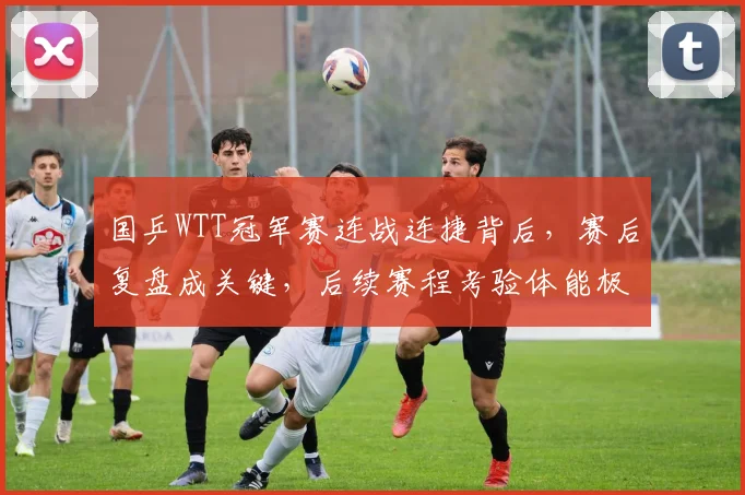 国乒WTT冠军赛连战连捷背后，赛后复盘成关键，后续赛程考验体能极限