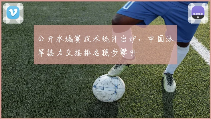 公开水域赛技术统计出炉，中国泳军接力交接排名稳步攀升