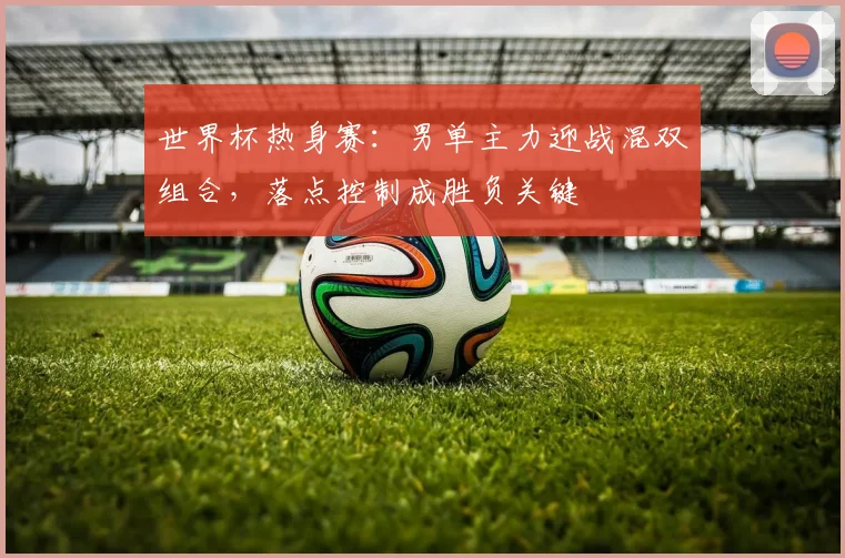 世界杯热身赛：男单主力迎战混双组合，落点控制成胜负关键