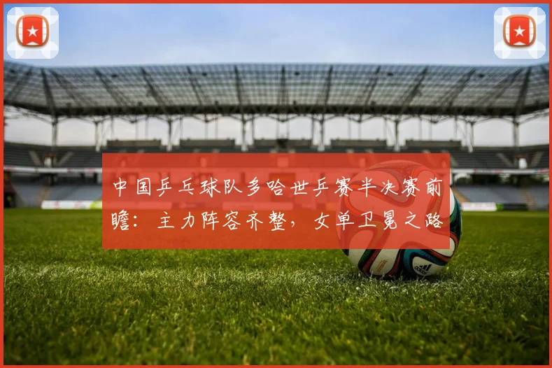 中国乒乓球队多哈世乒赛半决赛前瞻：主力阵容齐整，女单卫冕之路需警惕