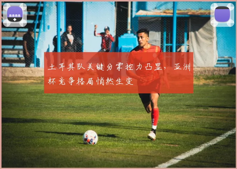 土耳其队关键分掌控力凸显，亚洲杯竞争格局悄然生变