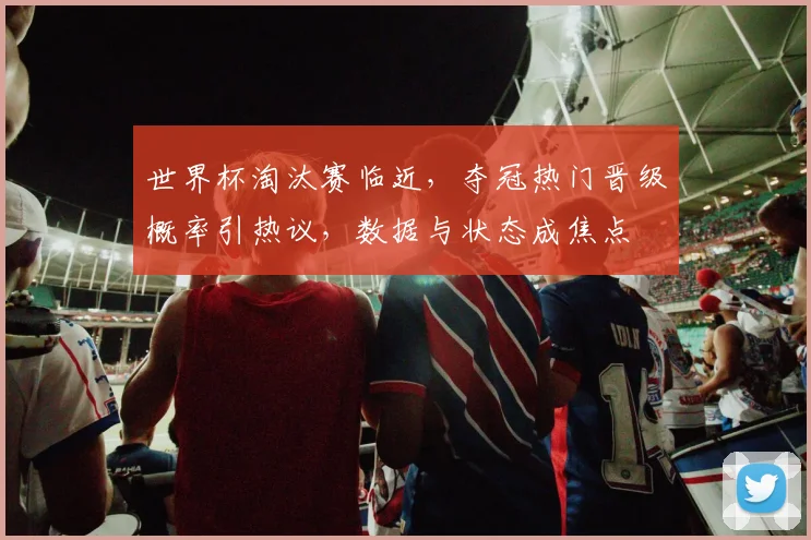世界杯淘汰赛临近，夺冠热门晋级概率引热议，数据与状态成焦点