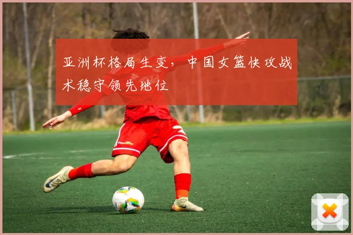 亚洲杯格局生变，中国女篮快攻战术稳守领先地位