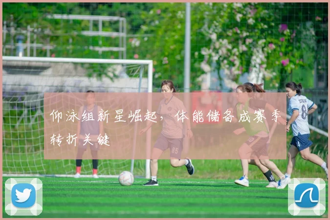 仰泳组新星崛起，体能储备成赛季转折关键