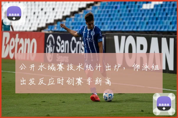 公开水域赛技术统计出炉，仰泳组出发反应时创赛季新高