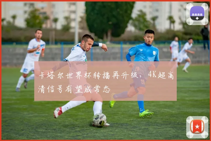 卡塔尔世界杯转播再升级，4K超高清信号有望成常态