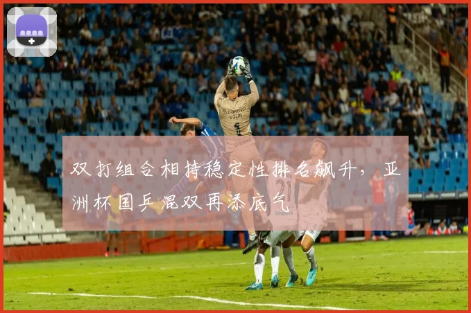 双打组合相持稳定性排名飙升，亚洲杯国乒混双再添底气