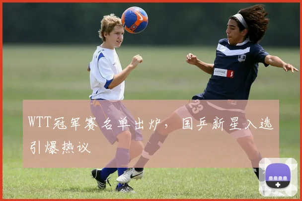 WTT冠军赛名单出炉，国乒新星入选引爆热议
