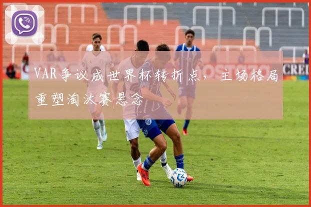 VAR争议成世界杯转折点，主场格局重塑淘汰赛悬念