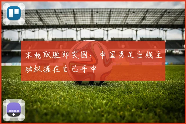 末轮取胜即突围，中国男足出线主动权握在自己手中