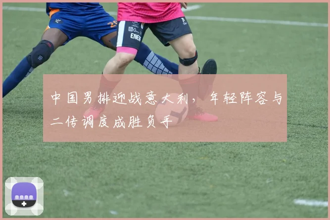 中国男排迎战意大利，年轻阵容与二传调度成胜负手