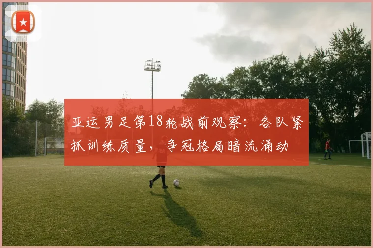 亚运男足第18轮战前观察：各队紧抓训练质量，争冠格局暗流涌动