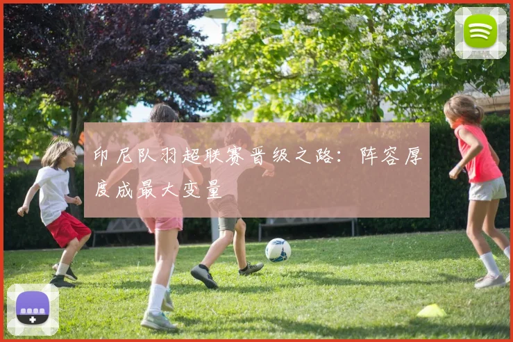 印尼队羽超联赛晋级之路：阵容厚度成最大变量