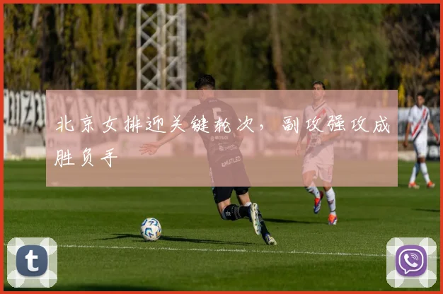 北京女排迎关键轮次，副攻强攻成胜负手