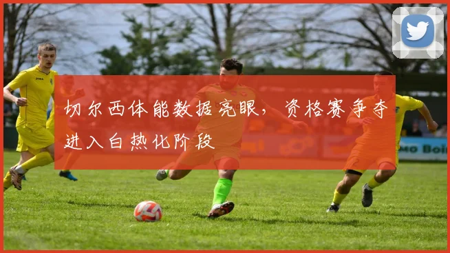 切尔西体能数据亮眼，资格赛争夺进入白热化阶段