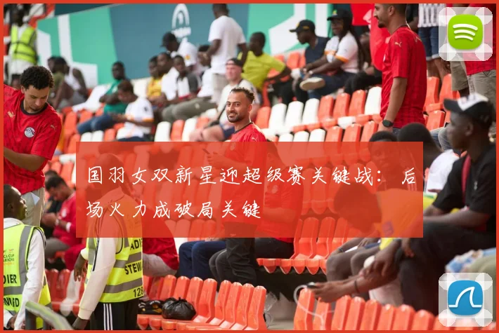 国羽女双新星迎超级赛关键战：后场火力成破局关键