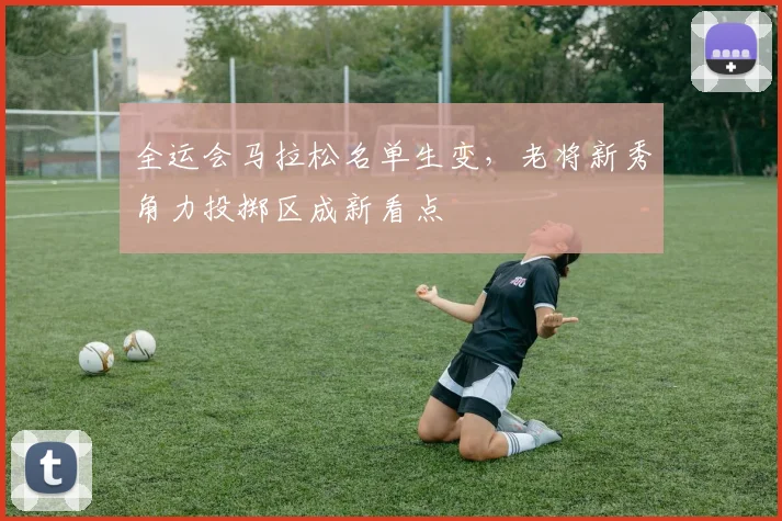全运会马拉松名单生变，老将新秀角力投掷区成新看点