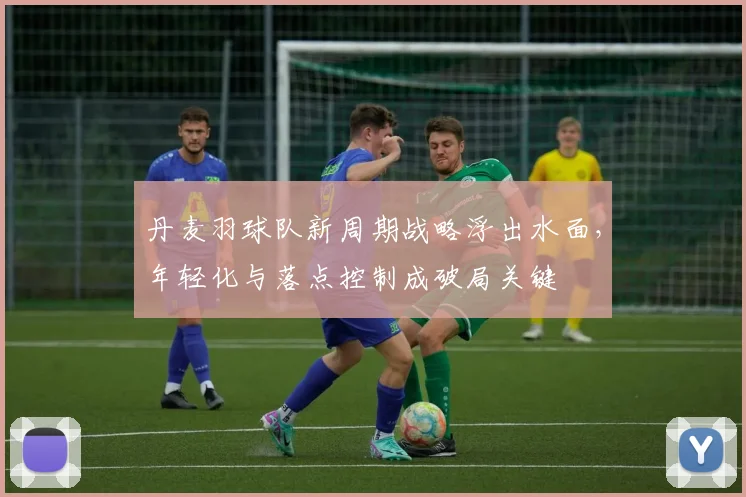 丹麦羽球队新周期战略浮出水面，年轻化与落点控制成破局关键