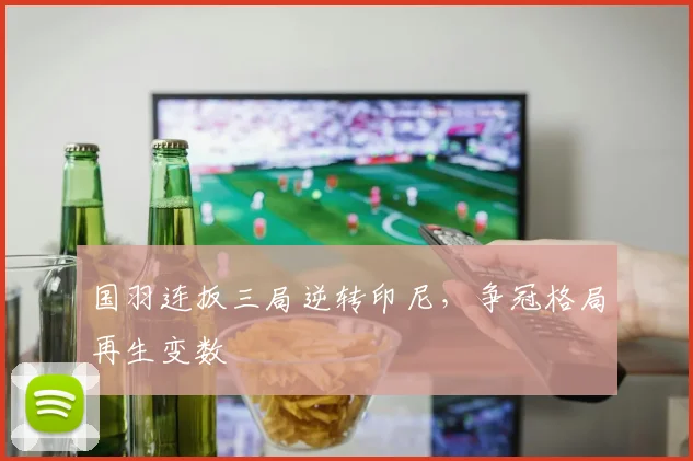 国羽连扳三局逆转印尼，争冠格局再生变数