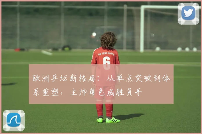 欧洲乒坛新格局：从单点突破到体系重塑，主帅角色成胜负手