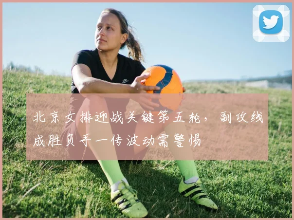 北京女排迎战关键第五轮，副攻线成胜负手一传波动需警惕