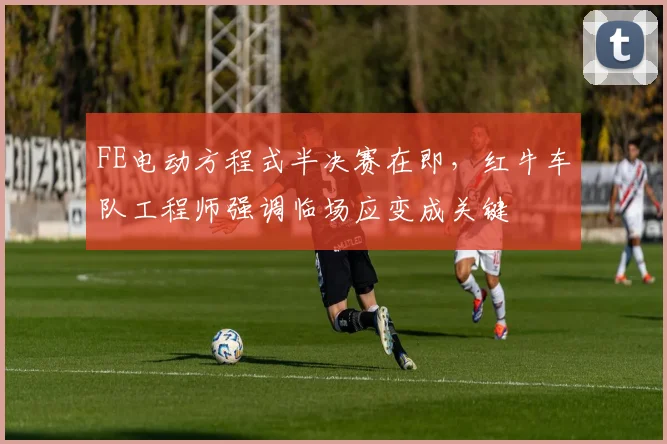 FE电动方程式半决赛在即，红牛车队工程师强调临场应变成关键