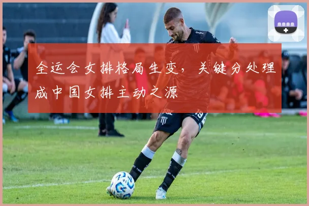 全运会女排格局生变，关键分处理成中国女排主动之源
