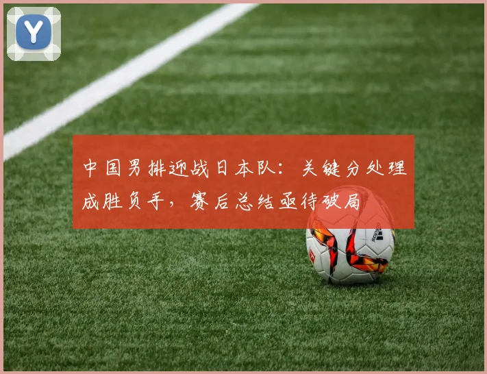 中国男排迎战日本队：关键分处理成胜负手，赛后总结亟待破局