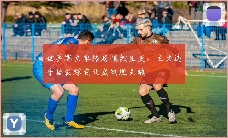 世乒赛女单格局悄然生变，主力选手接发球变化成制胜关键