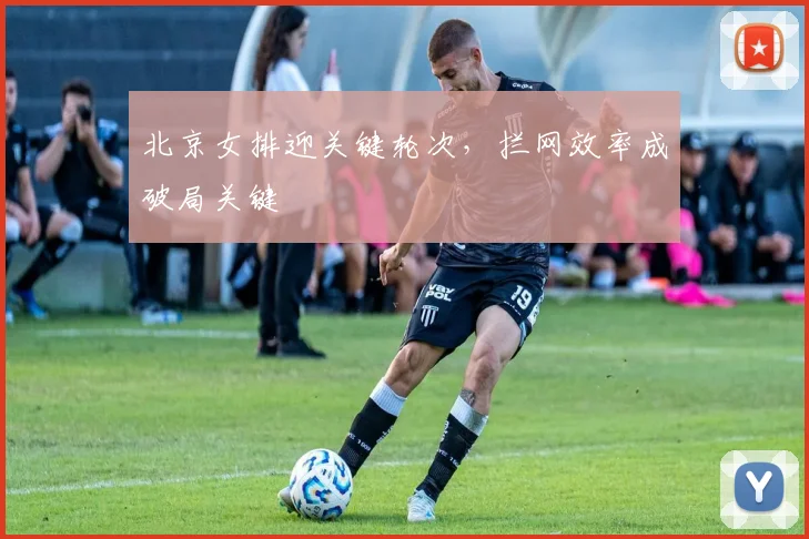北京女排迎关键轮次，拦网效率成破局关键