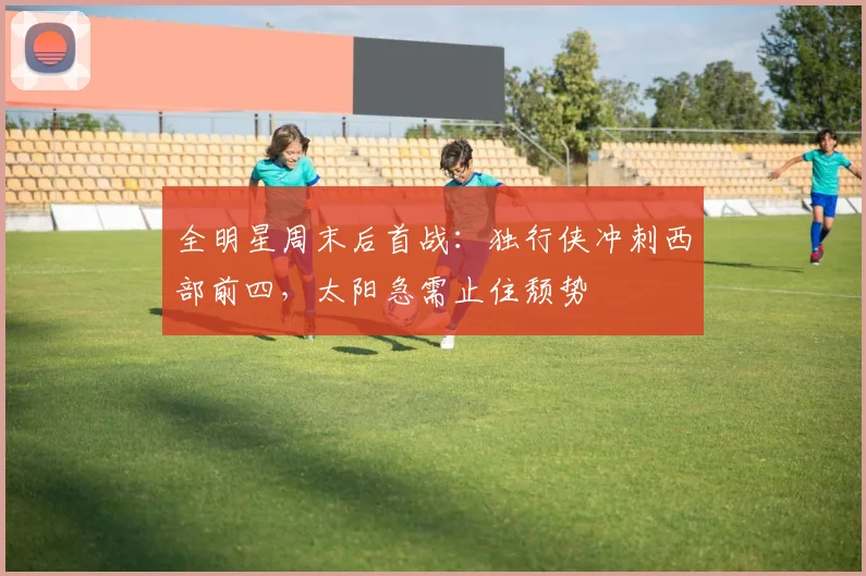 全明星周末后首战：独行侠冲刺西部前四，太阳急需止住颓势