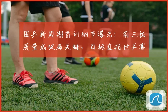 国乒新周期首训细节曝光：前三板质量成破局关键，目标直指世乒赛