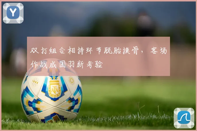 双打组合相持环节脱胎换骨，客场作战成国羽新考验
